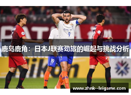 鹿岛鹿角：日本J联赛劲旅的崛起与挑战分析