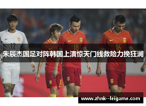朱辰杰国足对阵韩国上演惊天门线救险力挽狂澜 朱辰杰国足对阵韩国上演惊天门线救险力挽狂澜