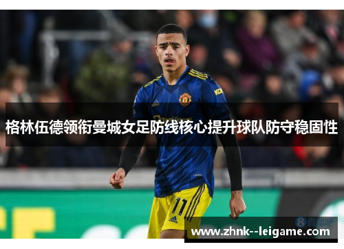 格林伍德领衔曼城女足防线核心提升球队防守稳固性